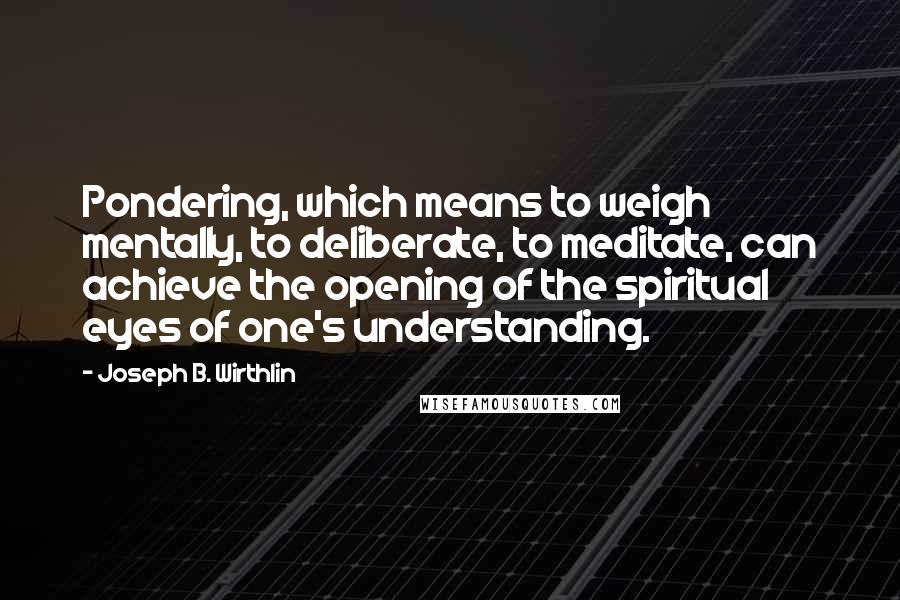 Joseph B. Wirthlin Quotes: Pondering, which means to weigh mentally, to deliberate, to meditate, can achieve the opening of the spiritual eyes of one's understanding.