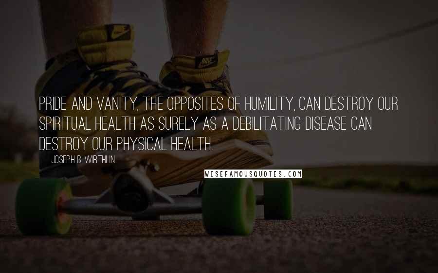 Joseph B. Wirthlin Quotes: Pride and vanity, the opposites of humility, can destroy our spiritual health as surely as a debilitating disease can destroy our physical health.