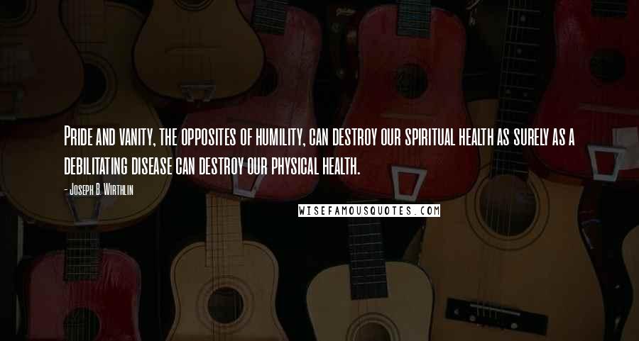 Joseph B. Wirthlin Quotes: Pride and vanity, the opposites of humility, can destroy our spiritual health as surely as a debilitating disease can destroy our physical health.