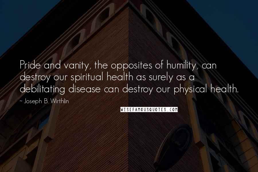 Joseph B. Wirthlin Quotes: Pride and vanity, the opposites of humility, can destroy our spiritual health as surely as a debilitating disease can destroy our physical health.