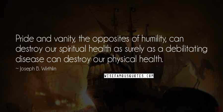 Joseph B. Wirthlin Quotes: Pride and vanity, the opposites of humility, can destroy our spiritual health as surely as a debilitating disease can destroy our physical health.