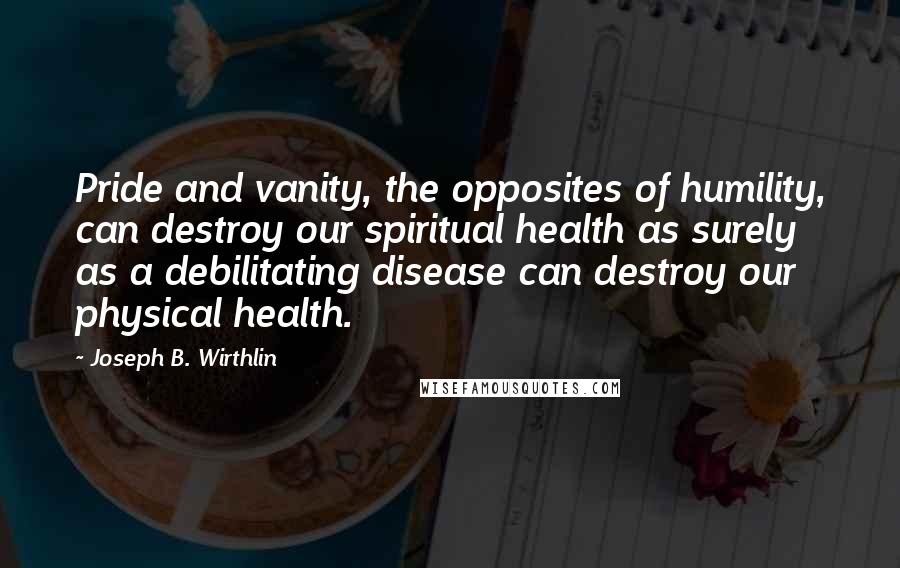 Joseph B. Wirthlin Quotes: Pride and vanity, the opposites of humility, can destroy our spiritual health as surely as a debilitating disease can destroy our physical health.