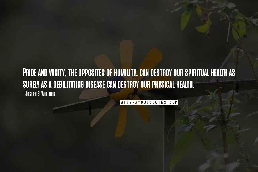 Joseph B. Wirthlin Quotes: Pride and vanity, the opposites of humility, can destroy our spiritual health as surely as a debilitating disease can destroy our physical health.