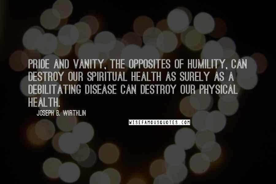 Joseph B. Wirthlin Quotes: Pride and vanity, the opposites of humility, can destroy our spiritual health as surely as a debilitating disease can destroy our physical health.