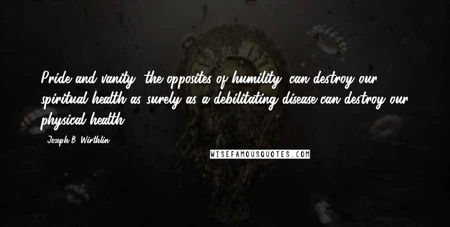 Joseph B. Wirthlin Quotes: Pride and vanity, the opposites of humility, can destroy our spiritual health as surely as a debilitating disease can destroy our physical health.
