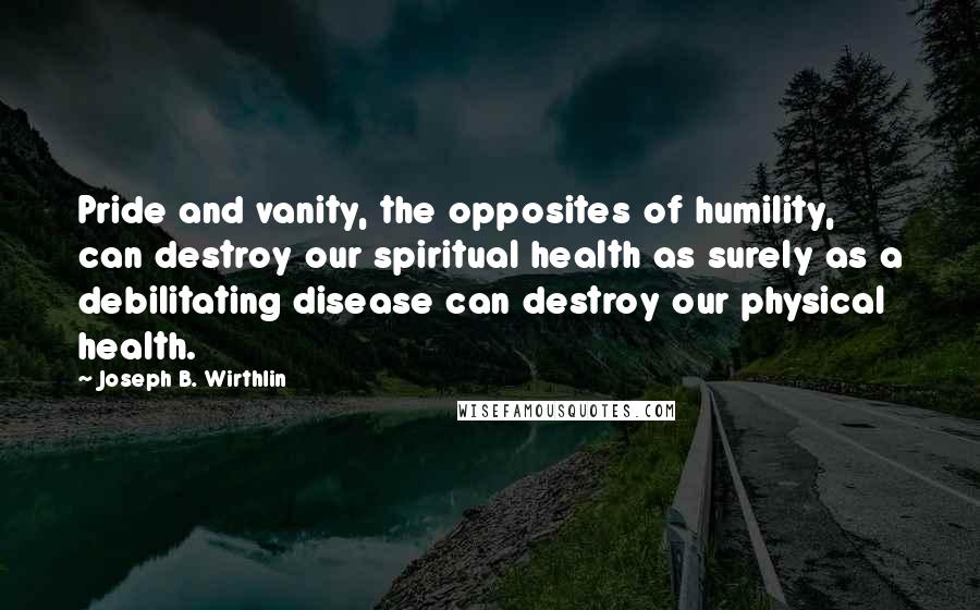 Joseph B. Wirthlin Quotes: Pride and vanity, the opposites of humility, can destroy our spiritual health as surely as a debilitating disease can destroy our physical health.