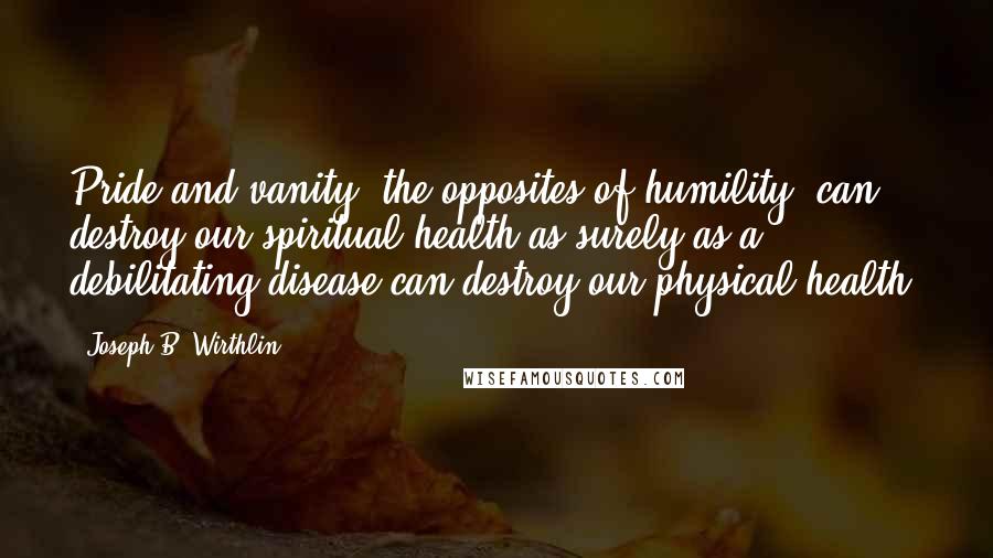Joseph B. Wirthlin Quotes: Pride and vanity, the opposites of humility, can destroy our spiritual health as surely as a debilitating disease can destroy our physical health.