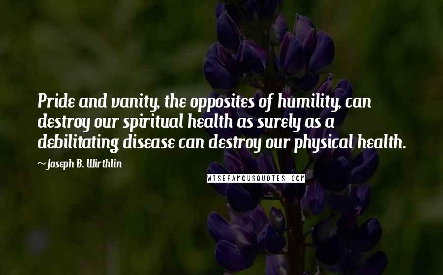 Joseph B. Wirthlin Quotes: Pride and vanity, the opposites of humility, can destroy our spiritual health as surely as a debilitating disease can destroy our physical health.
