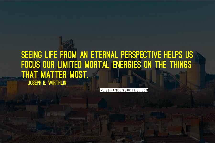 Joseph B. Wirthlin Quotes: Seeing life from an eternal perspective helps us focus our limited mortal energies on the things that matter most.