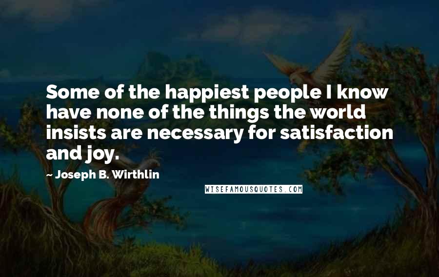 Joseph B. Wirthlin Quotes: Some of the happiest people I know have none of the things the world insists are necessary for satisfaction and joy.