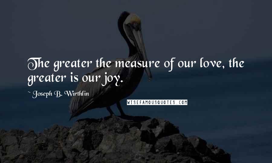 Joseph B. Wirthlin Quotes: The greater the measure of our love, the greater is our joy.