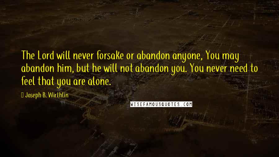 Joseph B. Wirthlin Quotes: The Lord will never forsake or abandon anyone, You may abandon him, but he will not abandon you. You never need to feel that you are alone.