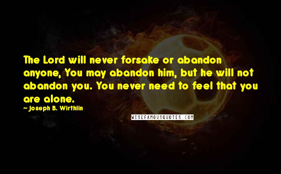 Joseph B. Wirthlin Quotes: The Lord will never forsake or abandon anyone, You may abandon him, but he will not abandon you. You never need to feel that you are alone.