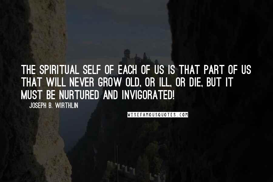 Joseph B. Wirthlin Quotes: The spiritual self of each of us is that part of us that will never grow old, or ill, or die, but it must be nurtured and invigorated!