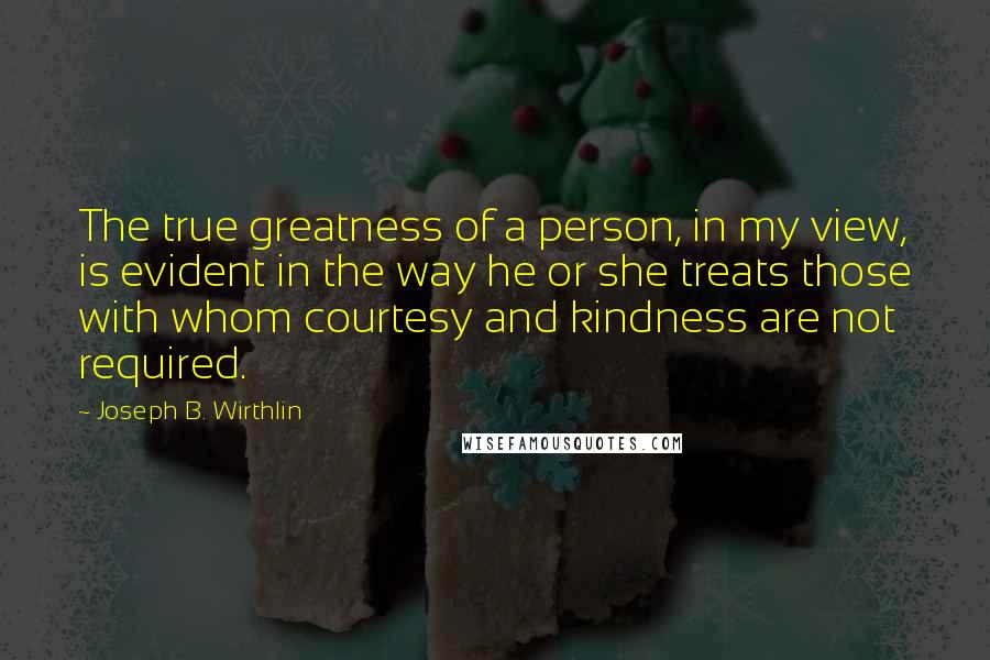Joseph B. Wirthlin Quotes: The true greatness of a person, in my view, is evident in the way he or she treats those with whom courtesy and kindness are not required.