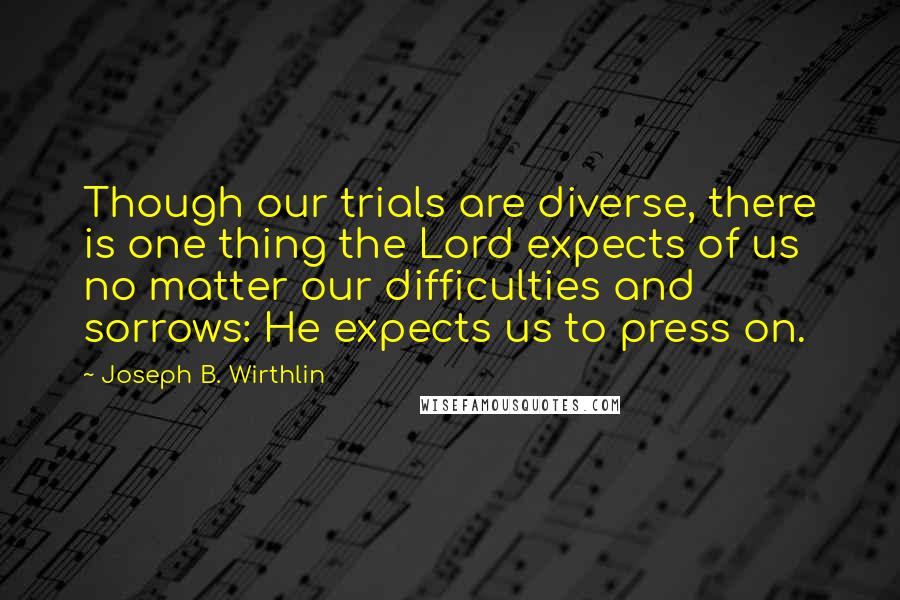 Joseph B. Wirthlin Quotes: Though our trials are diverse, there is one thing the Lord expects of us no matter our difficulties and sorrows: He expects us to press on.