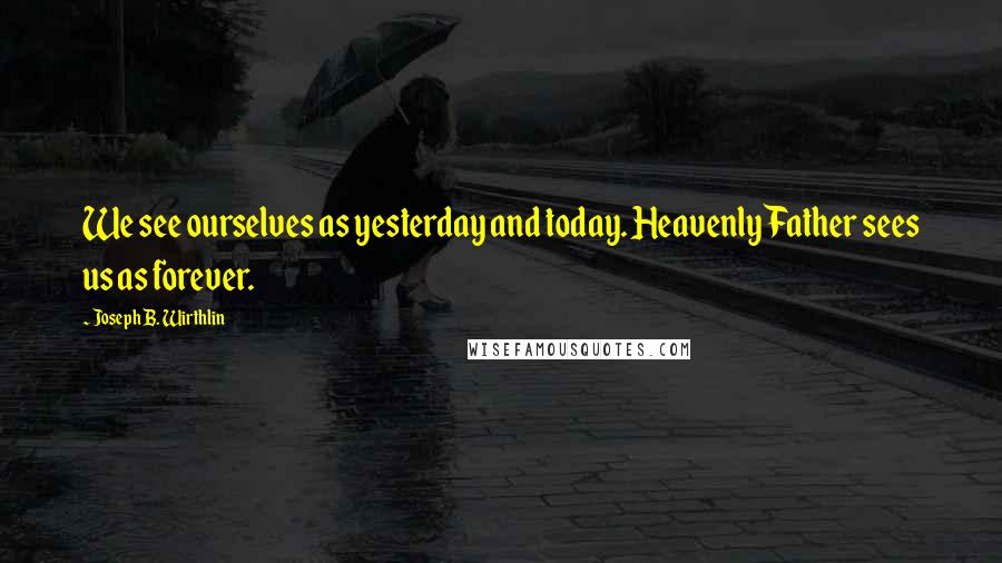 Joseph B. Wirthlin Quotes: We see ourselves as yesterday and today. Heavenly Father sees us as forever.