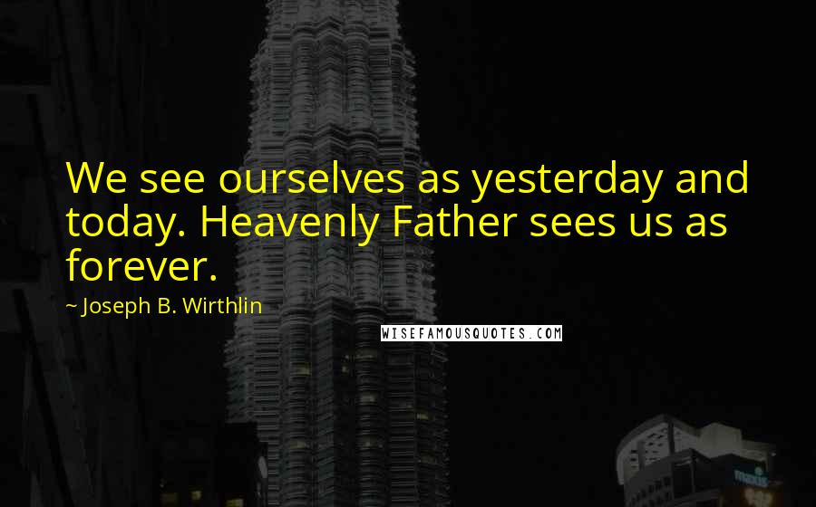 Joseph B. Wirthlin Quotes: We see ourselves as yesterday and today. Heavenly Father sees us as forever.