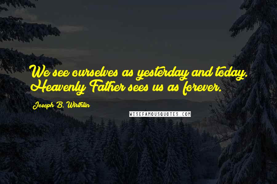 Joseph B. Wirthlin Quotes: We see ourselves as yesterday and today. Heavenly Father sees us as forever.
