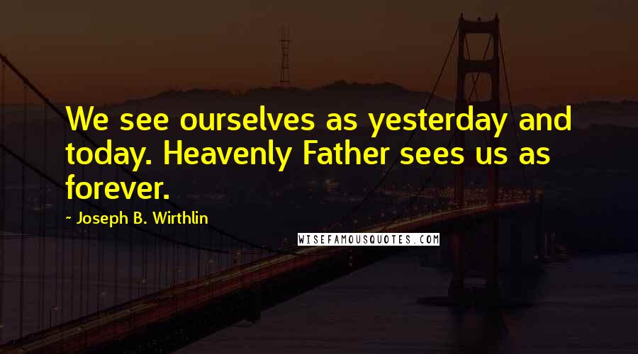 Joseph B. Wirthlin Quotes: We see ourselves as yesterday and today. Heavenly Father sees us as forever.