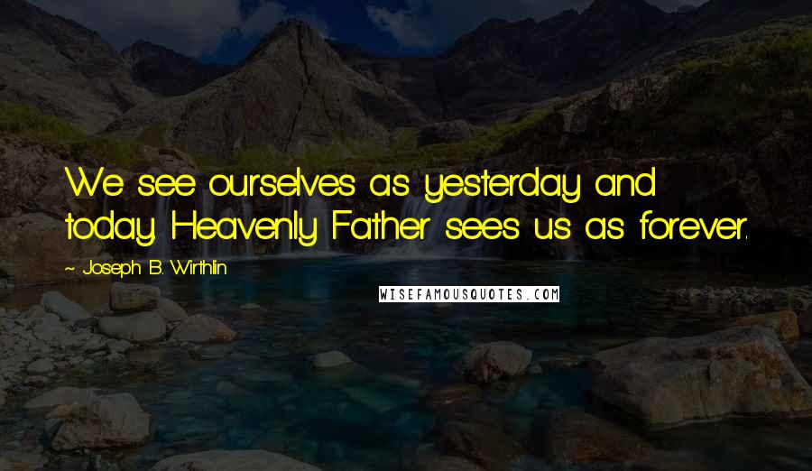 Joseph B. Wirthlin Quotes: We see ourselves as yesterday and today. Heavenly Father sees us as forever.