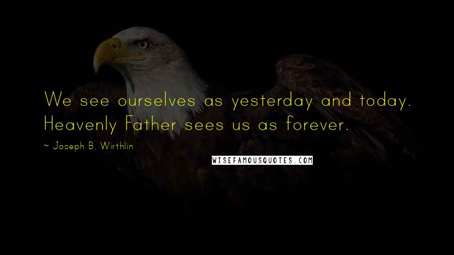 Joseph B. Wirthlin Quotes: We see ourselves as yesterday and today. Heavenly Father sees us as forever.