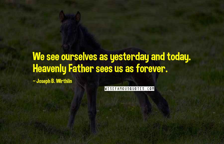 Joseph B. Wirthlin Quotes: We see ourselves as yesterday and today. Heavenly Father sees us as forever.