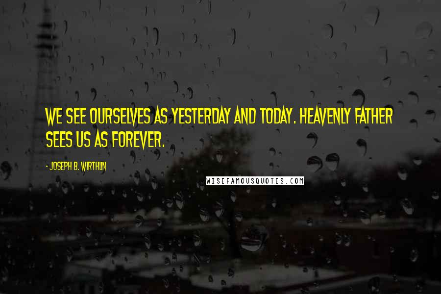 Joseph B. Wirthlin Quotes: We see ourselves as yesterday and today. Heavenly Father sees us as forever.