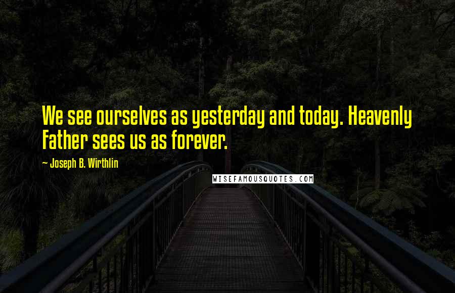 Joseph B. Wirthlin Quotes: We see ourselves as yesterday and today. Heavenly Father sees us as forever.