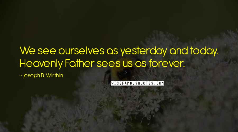 Joseph B. Wirthlin Quotes: We see ourselves as yesterday and today. Heavenly Father sees us as forever.