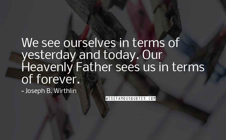 Joseph B. Wirthlin Quotes: We see ourselves in terms of yesterday and today. Our Heavenly Father sees us in terms of forever.