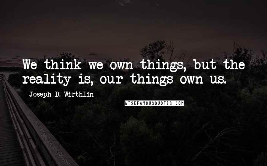 Joseph B. Wirthlin Quotes: We think we own things, but the reality is, our things own us.