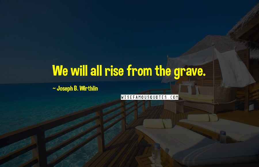 Joseph B. Wirthlin Quotes: We will all rise from the grave.