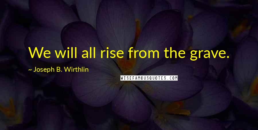 Joseph B. Wirthlin Quotes: We will all rise from the grave.