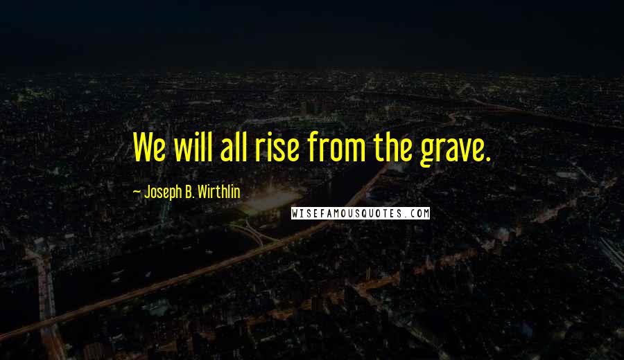 Joseph B. Wirthlin Quotes: We will all rise from the grave.