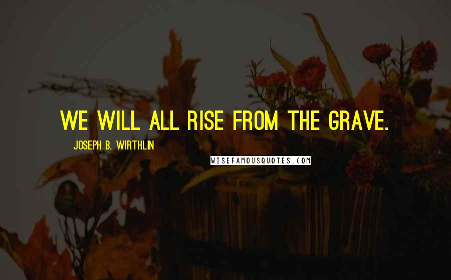 Joseph B. Wirthlin Quotes: We will all rise from the grave.