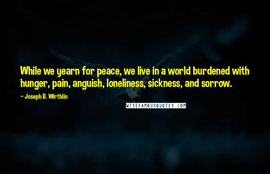 Joseph B. Wirthlin Quotes: While we yearn for peace, we live in a world burdened with hunger, pain, anguish, loneliness, sickness, and sorrow.