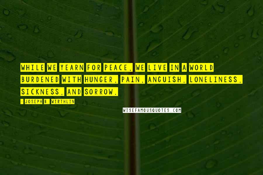 Joseph B. Wirthlin Quotes: While we yearn for peace, we live in a world burdened with hunger, pain, anguish, loneliness, sickness, and sorrow.