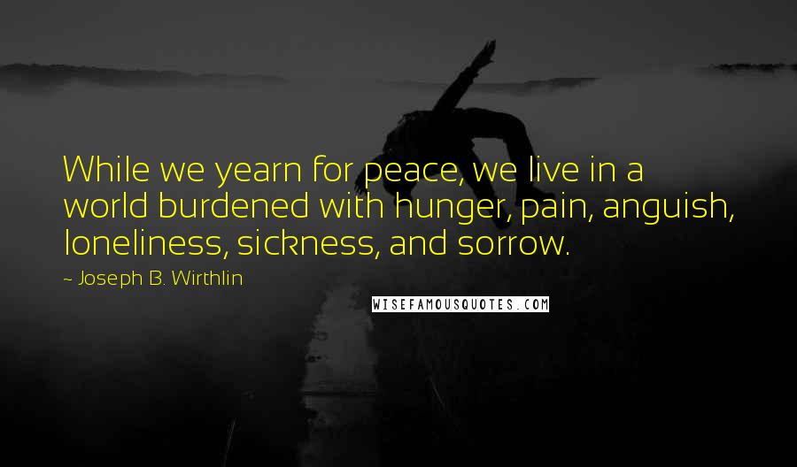 Joseph B. Wirthlin Quotes: While we yearn for peace, we live in a world burdened with hunger, pain, anguish, loneliness, sickness, and sorrow.