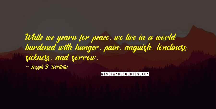 Joseph B. Wirthlin Quotes: While we yearn for peace, we live in a world burdened with hunger, pain, anguish, loneliness, sickness, and sorrow.