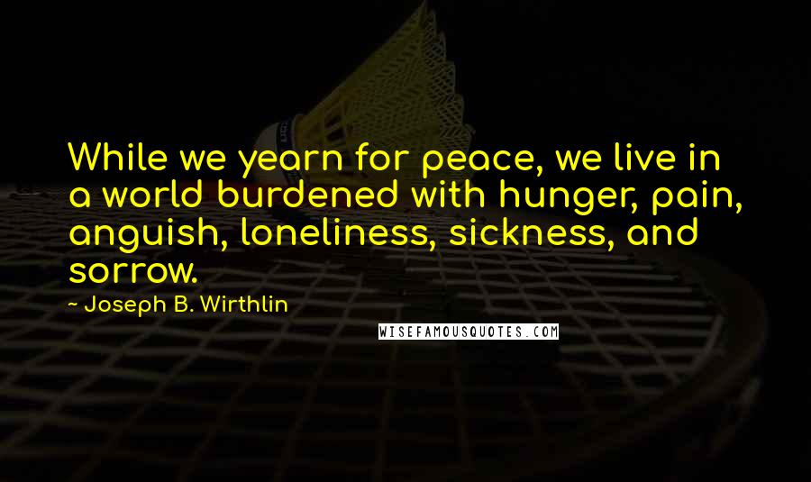 Joseph B. Wirthlin Quotes: While we yearn for peace, we live in a world burdened with hunger, pain, anguish, loneliness, sickness, and sorrow.