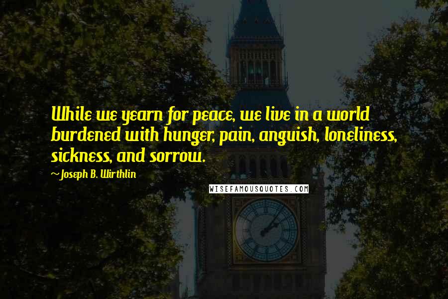 Joseph B. Wirthlin Quotes: While we yearn for peace, we live in a world burdened with hunger, pain, anguish, loneliness, sickness, and sorrow.