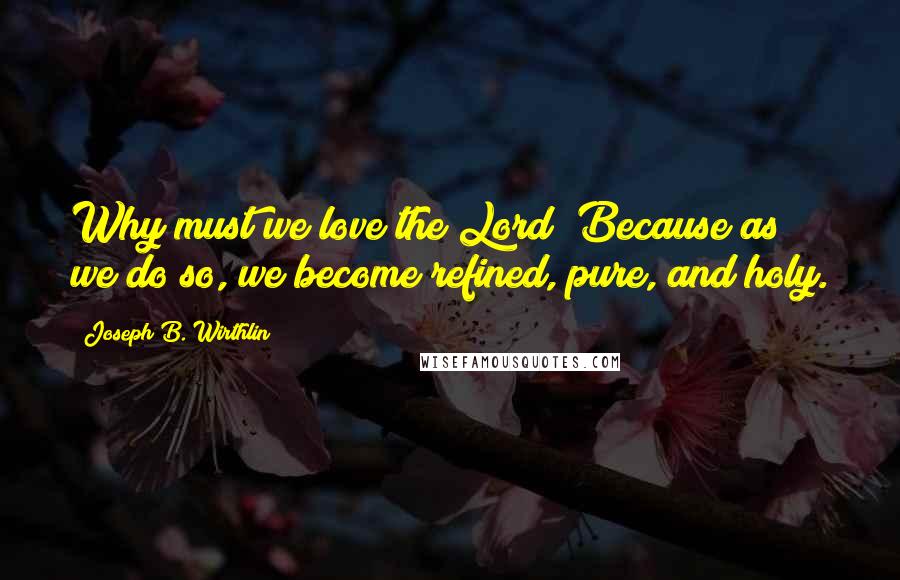 Joseph B. Wirthlin Quotes: Why must we love the Lord? Because as we do so, we become refined, pure, and holy.