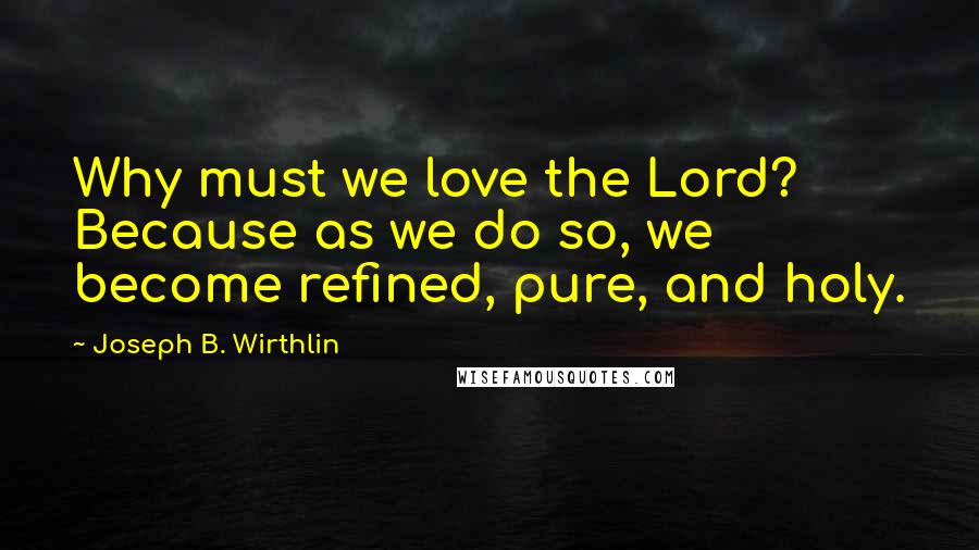 Joseph B. Wirthlin Quotes: Why must we love the Lord? Because as we do so, we become refined, pure, and holy.