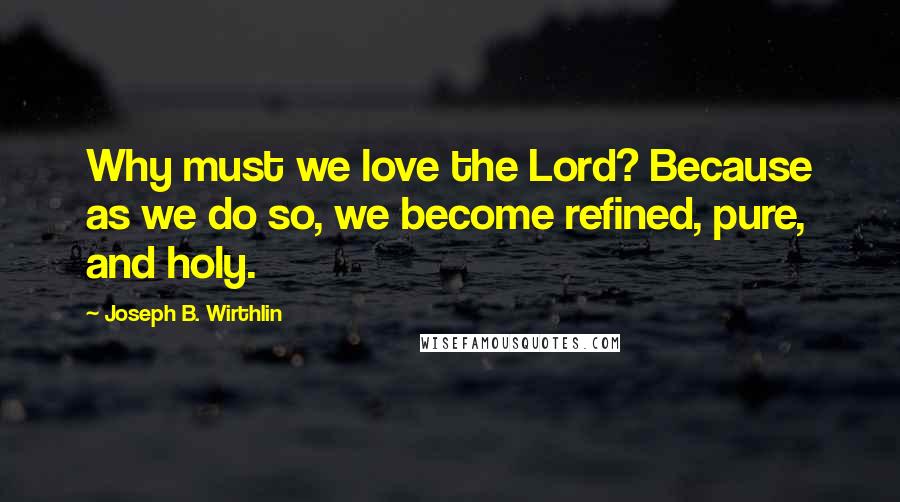 Joseph B. Wirthlin Quotes: Why must we love the Lord? Because as we do so, we become refined, pure, and holy.