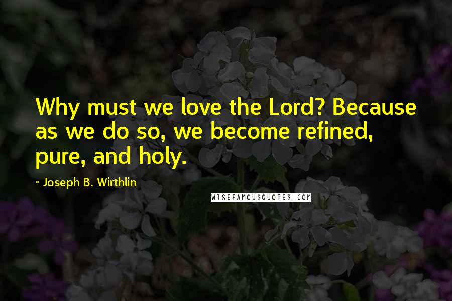 Joseph B. Wirthlin Quotes: Why must we love the Lord? Because as we do so, we become refined, pure, and holy.