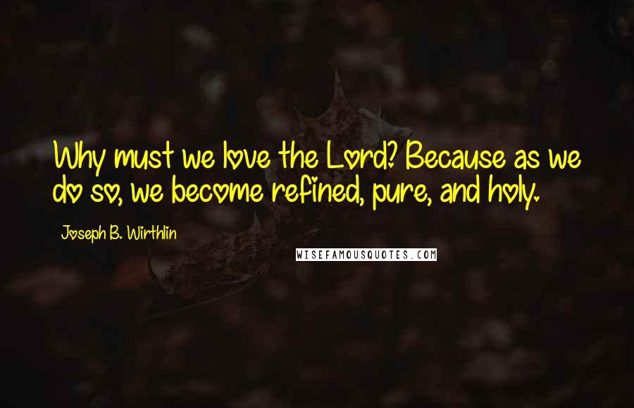 Joseph B. Wirthlin Quotes: Why must we love the Lord? Because as we do so, we become refined, pure, and holy.