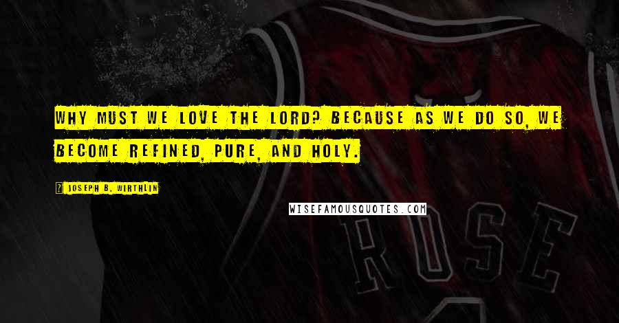 Joseph B. Wirthlin Quotes: Why must we love the Lord? Because as we do so, we become refined, pure, and holy.