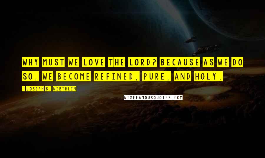 Joseph B. Wirthlin Quotes: Why must we love the Lord? Because as we do so, we become refined, pure, and holy.