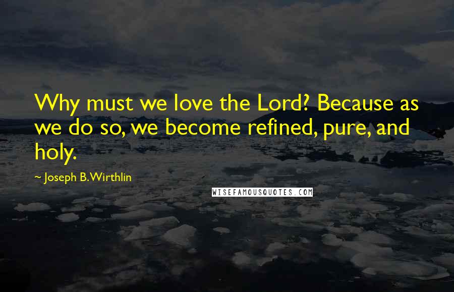 Joseph B. Wirthlin Quotes: Why must we love the Lord? Because as we do so, we become refined, pure, and holy.